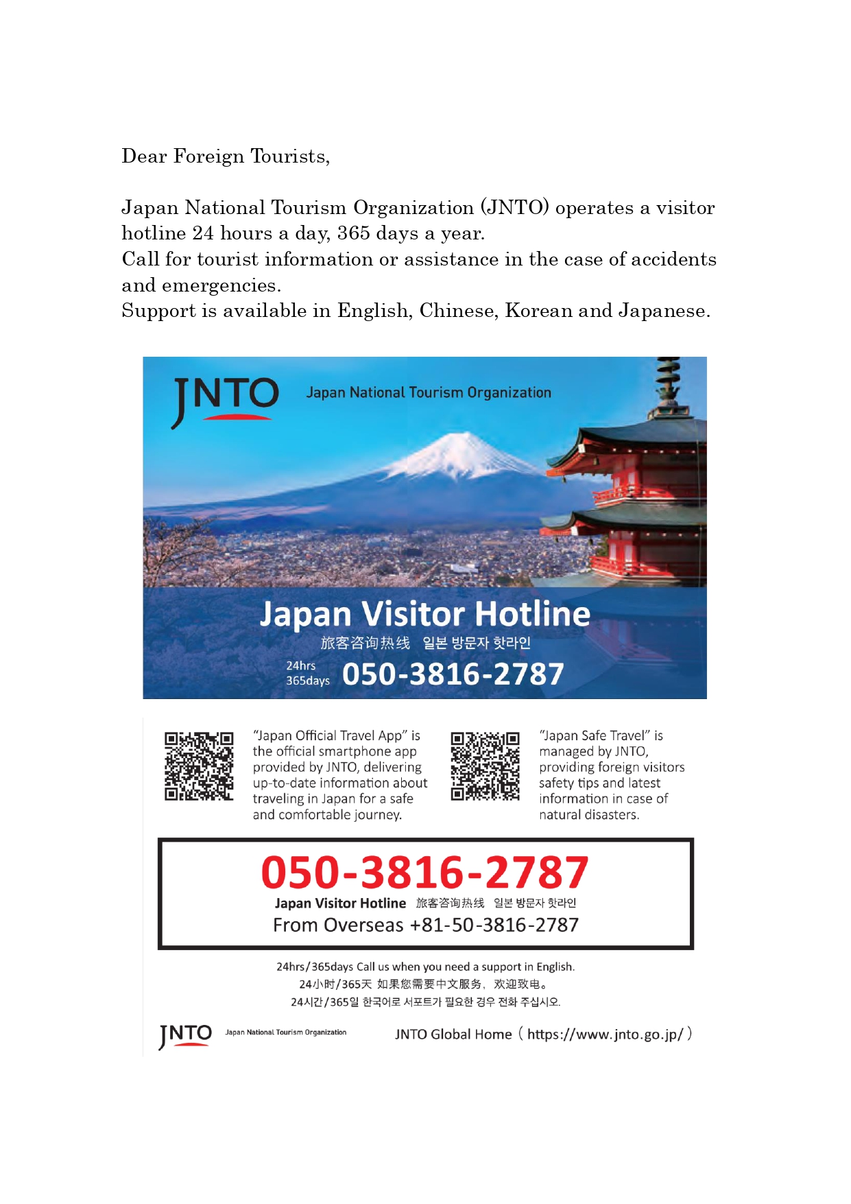 Dear Foreign Tourists, Japan National Tourism Organization (JNTO) operates a visitor hotline 24 hours a day, 365 days a year. Call for tourist information or assistance in the case of accidents and emergencies. Support is available in English, Chinese, Korean and Japanese. Japan Visitor Hotline 24hrs 365days 050-3816-2787 JNTO Global Home (https://www.jnto.go.jp/)